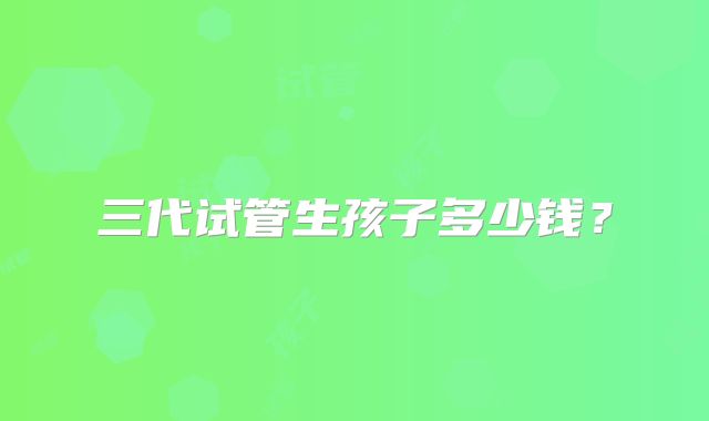 三代试管生孩子多少钱？