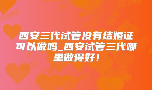 西安三代试管没有结婚证可以做吗_西安试管三代哪里做得好！