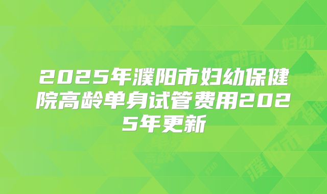 2025年濮阳市妇幼保健院高龄单身试管费用2025年更新