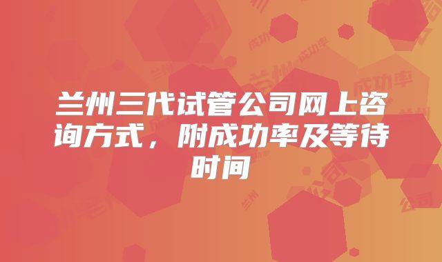 兰州三代试管公司网上咨询方式,附成功率及等待时间
