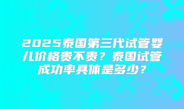 2025泰国第三代试管婴儿价格贵不贵？泰国试管成功率具体是多少？