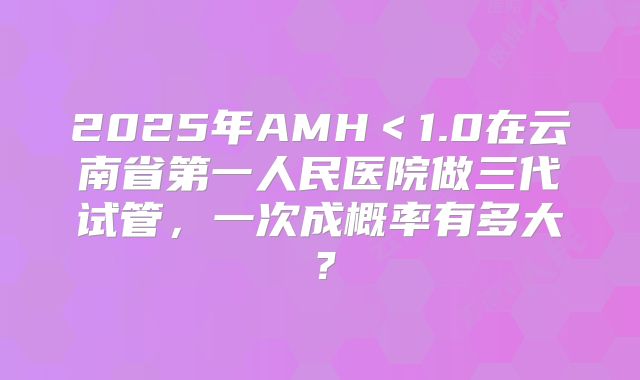 2025年AMH<1.0在云南省第一人民医院做三代试管,一次成概率有多大?
