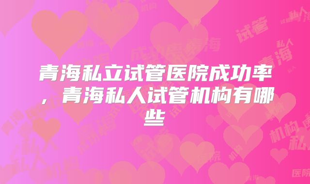 青海私立试管医院成功率，青海私人试管机构有哪些