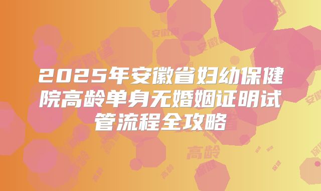 2025年安徽省妇幼保健院高龄单身无婚姻证明试管流程全攻略