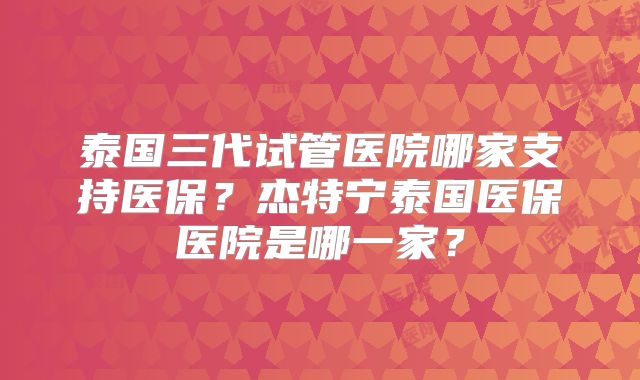 泰国三代试管医院哪家支持医保？杰特宁泰国医保医院是哪一家？