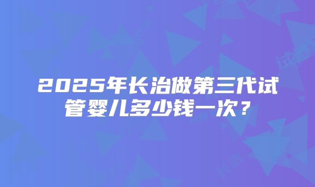 2025年长治做第三代试管婴儿多少钱一次？