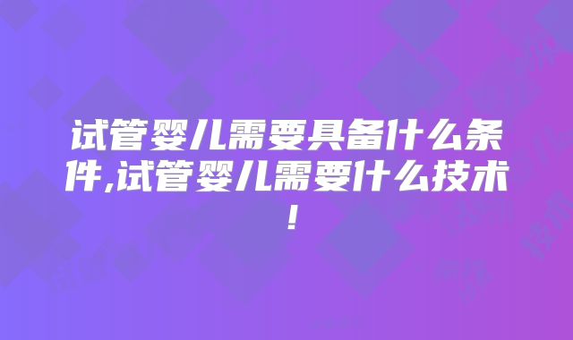 试管婴儿需要具备什么条件,试管婴儿需要什么技术！
