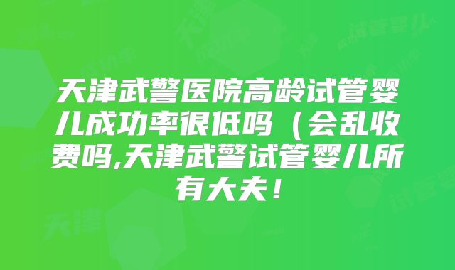天津武警医院高龄试管婴儿成功率很低吗(会乱收费吗,天津武警试管婴儿所有大夫!