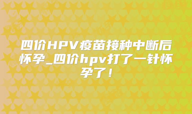 四价HPV疫苗接种中断后怀孕_四价hpv打了一针怀孕了！