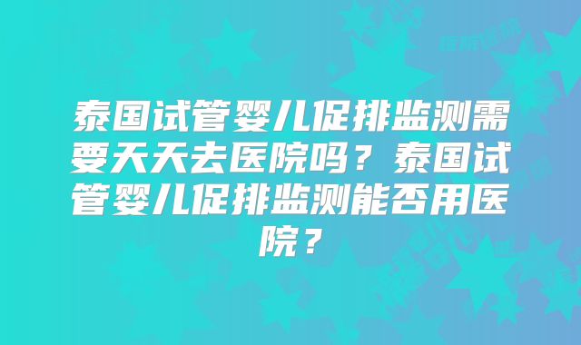 泰国试管婴儿促排监测需要天天去医院吗？泰国试管婴儿促排监测能否用医院？
