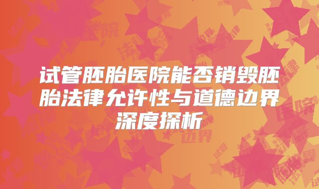 试管胚胎医院能否销毁胚胎法律允许性与道德边界深度探析