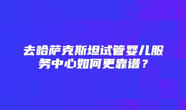 去哈萨克斯坦试管婴儿服务中心如何更靠谱？