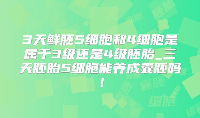 3天鲜胚5细胞和4细胞是属于3级还是4级胚胎_三天胚胎5细胞能养成囊胚吗！