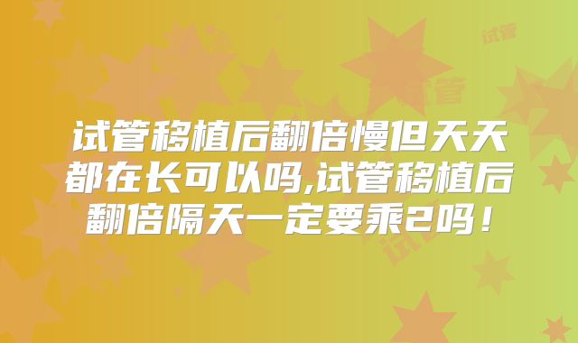 试管移植后翻倍慢但天天都在长可以吗,试管移植后翻倍隔天一定要乘2吗!