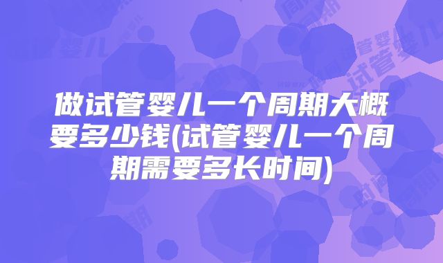 做试管婴儿一个周期大概要多少钱(试管婴儿一个周期需要多长时间)