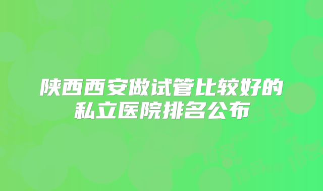 陕西西安做试管比较好的私立医院排名公布