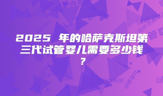 2025 年的哈萨克斯坦第三代试管婴儿需要多少钱？
