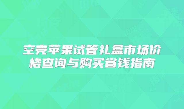 空壳苹果试管礼盒市场价格查询与购买省钱指南