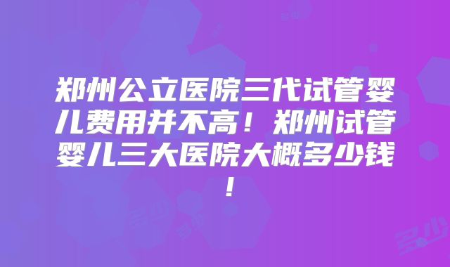 郑州公立医院三代试管婴儿费用并不高！郑州试管婴儿三大医院大概多少钱！