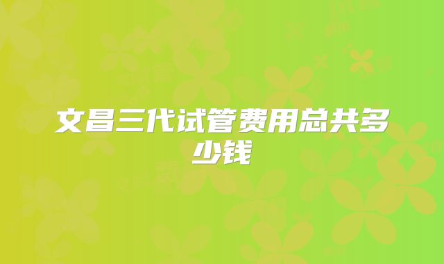 文昌三代试管费用总共多少钱