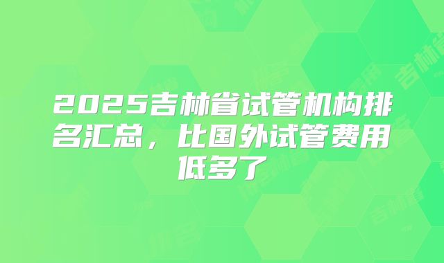 2025吉林省试管机构排名汇总，比国外试管费用低多了