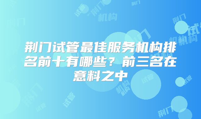 荆门试管最佳服务机构排名前十有哪些？前三名在意料之中