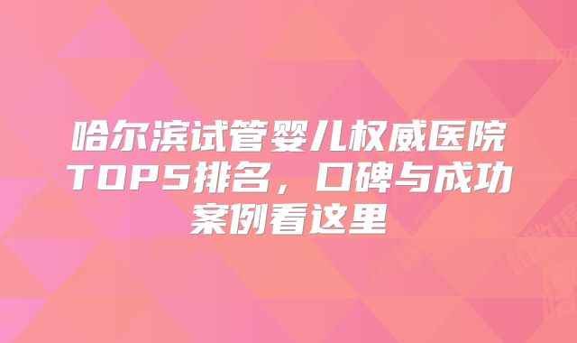 哈尔滨试管婴儿权威医院TOP5排名，口碑与成功案例看这里
