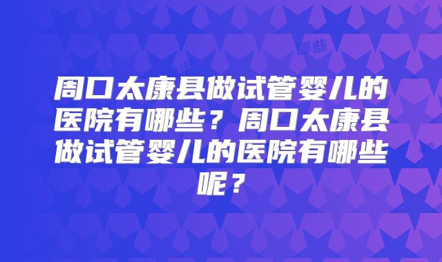 周口太康县做试管婴儿的医院有哪些?周口太康县做试管婴儿的医院有哪些呢?