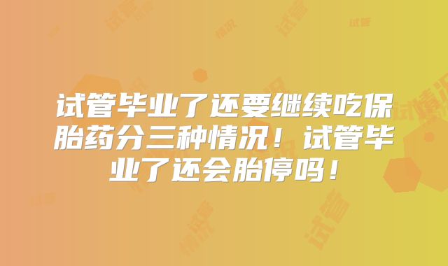 试管毕业了还要继续吃保胎药分三种情况！试管毕业了还会胎停吗！