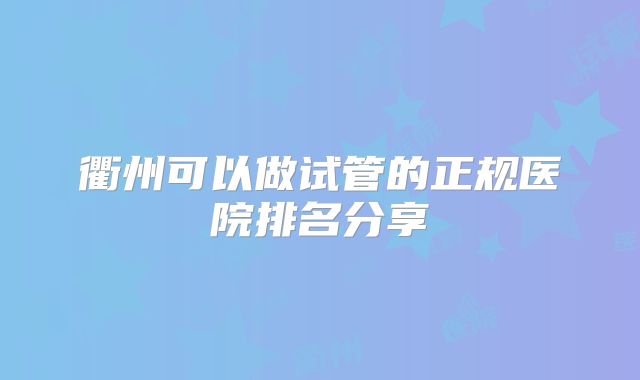 衢州可以做试管的正规医院排名分享