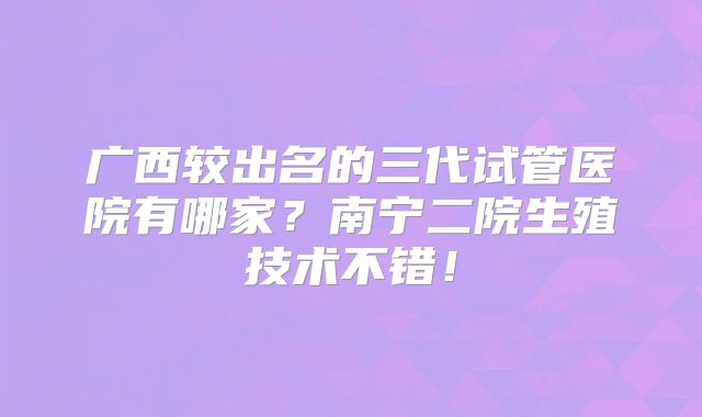 广西较出名的三代试管医院有哪家？南宁二院生殖技术不错！