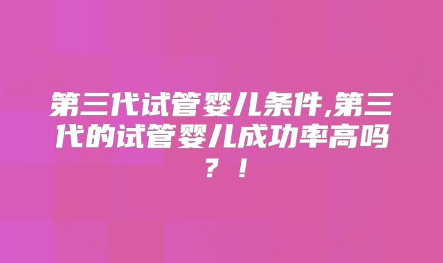 第三代试管婴儿条件,第三代的试管婴儿成功率高吗？！