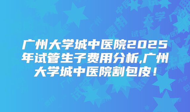 广州大学城中医院2025年试管生子费用分析,广州大学城中医院割包皮！