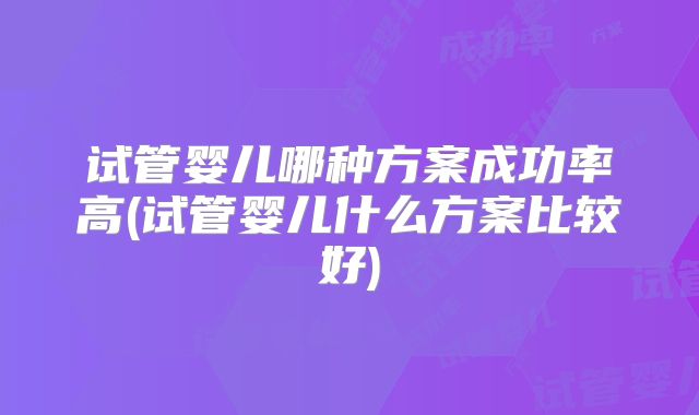 试管婴儿哪种方案成功率高(试管婴儿什么方案比较好)