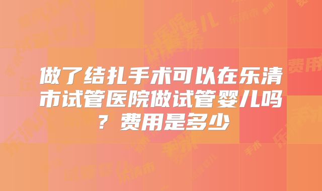 做了结扎手术可以在乐清市试管医院做试管婴儿吗？费用是多少