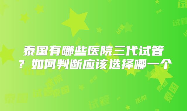 泰国有哪些医院三代试管？如何判断应该选择哪一个
