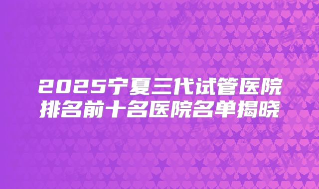 2025宁夏三代试管医院排名前十名医院名单揭晓