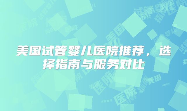 美国试管婴儿医院推荐，选择指南与服务对比