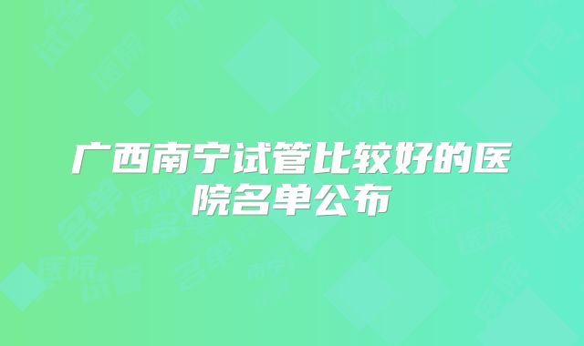 广西南宁试管比较好的医院名单公布