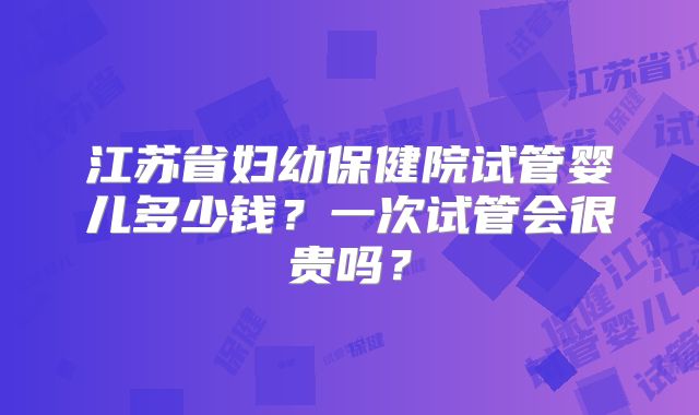 江苏省妇幼保健院试管婴儿多少钱？一次试管会很贵吗？