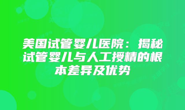 美国试管婴儿医院:揭秘试管婴儿与人工授精的根本差异及优势