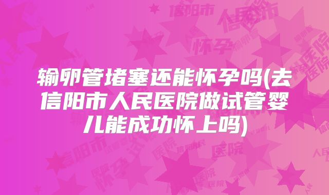 输卵管堵塞还能怀孕吗(去信阳市人民医院做试管婴儿能成功怀上吗)