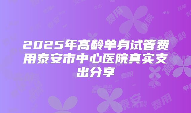 2025年高龄单身试管费用泰安市中心医院真实支出分享