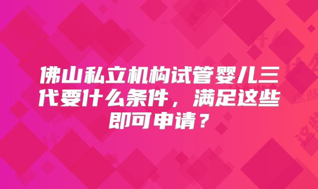 佛山私立机构试管婴儿三代要什么条件，满足这些即可申请？