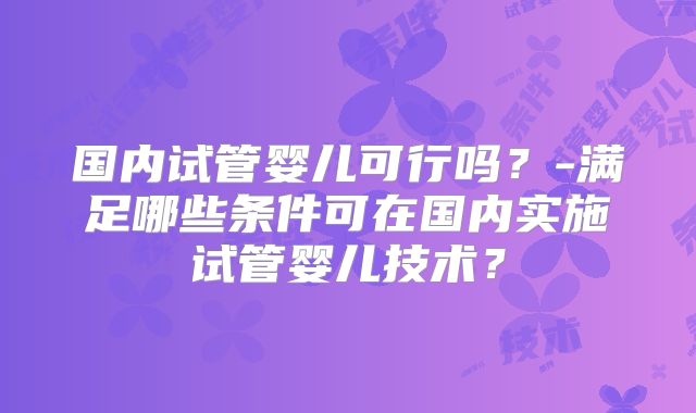 国内试管婴儿可行吗？-满足哪些条件可在国内实施试管婴儿技术？