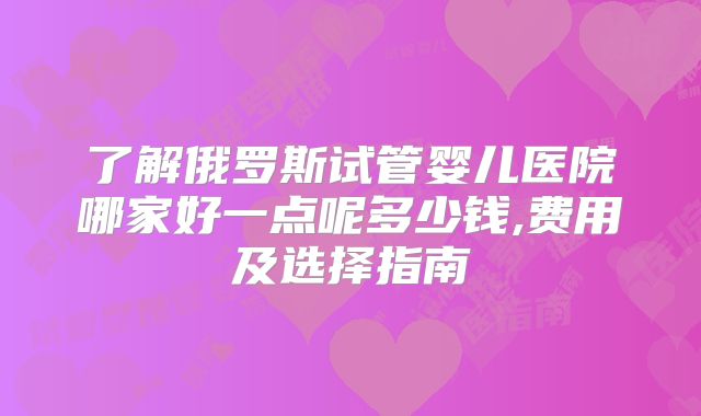 了解俄罗斯试管婴儿医院哪家好一点呢多少钱,费用及选择指南