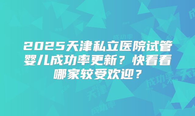 2025天津私立医院试管婴儿成功率更新？快看看哪家较受欢迎？