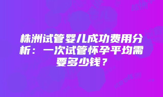 株洲试管婴儿成功费用分析：一次试管怀孕平均需要多少钱？