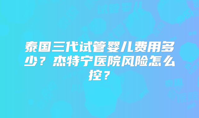 泰国三代试管婴儿费用多少？杰特宁医院风险怎么控？