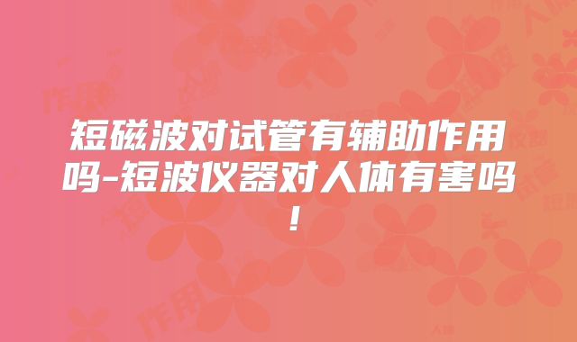 短磁波对试管有辅助作用吗-短波仪器对人体有害吗！